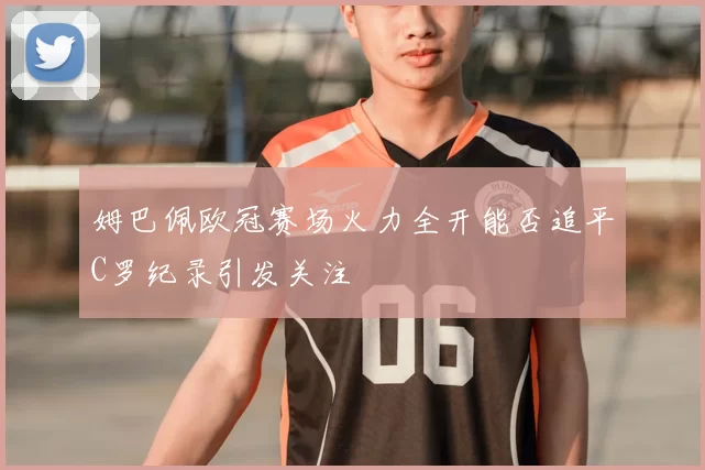 姆巴佩欧冠赛场火力全开能否追平C罗纪录引发关注