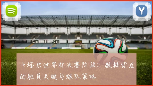 卡塔尔世界杯决赛阶段：数据背后的胜负关键与球队策略