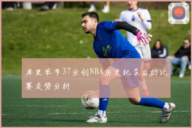 库里单节37分创NBA历史纪录后的比赛走势分析