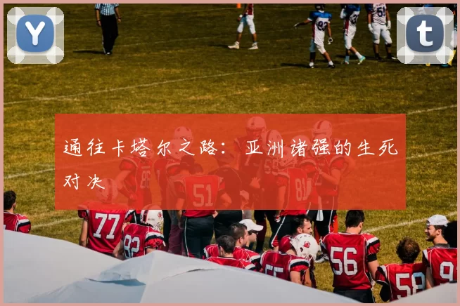 通往卡塔尔之路:亚洲诸强的生死对决