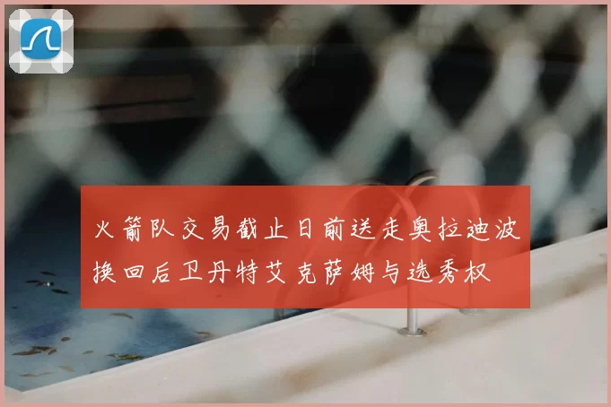 火箭队交易截止日前送走奥拉迪波换回后卫丹特艾克萨姆与选秀权