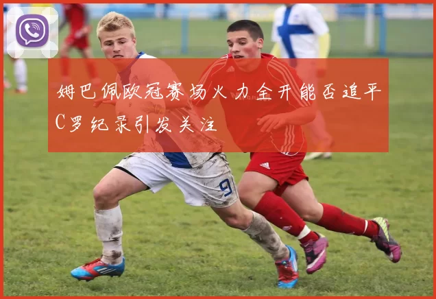 姆巴佩欧冠赛场火力全开能否追平C罗纪录引发关注