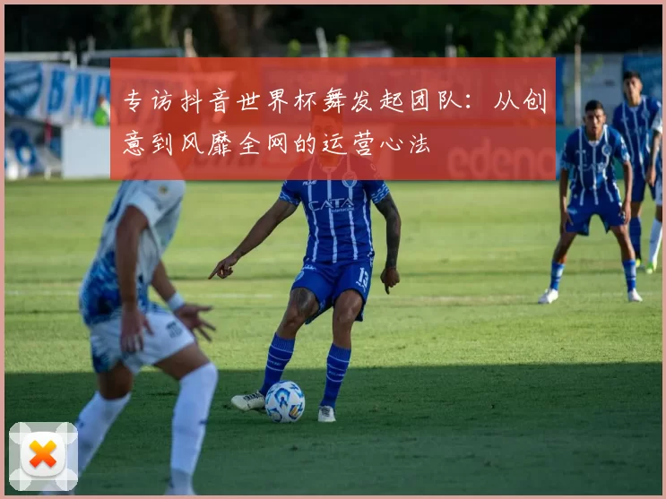 专访抖音世界杯舞发起团队：从创意到风靡全网的运营心法