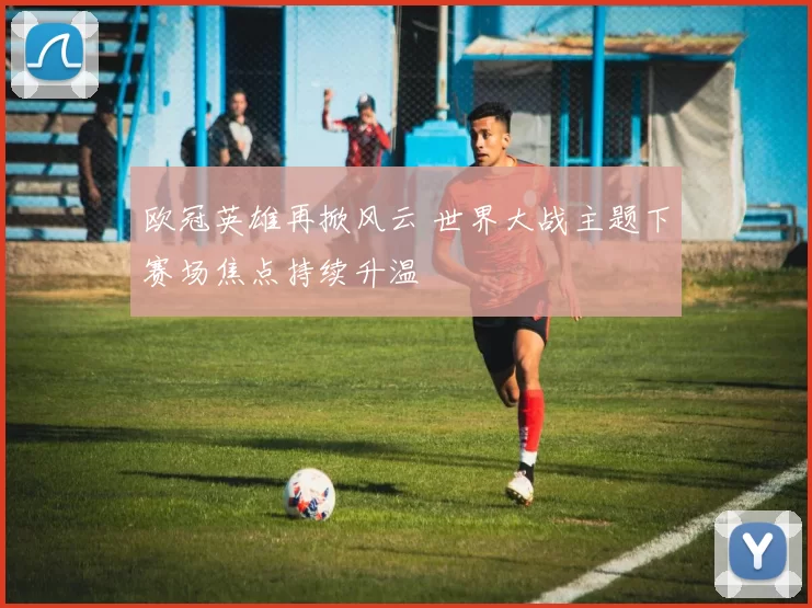 欧冠英雄再掀风云 世界大战主题下赛场焦点持续升温