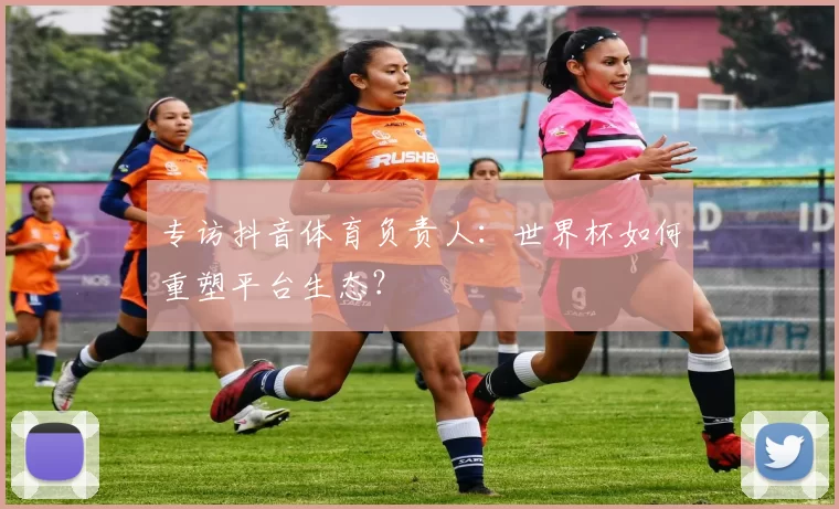 专访抖音体育负责人：世界杯如何重塑平台生态？