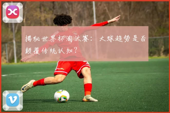 揭秘世界杯淘汰赛：大球趋势是否颠覆传统认知？