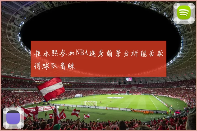 崔永熙参加NBA选秀前景分析能否获得球队青睐