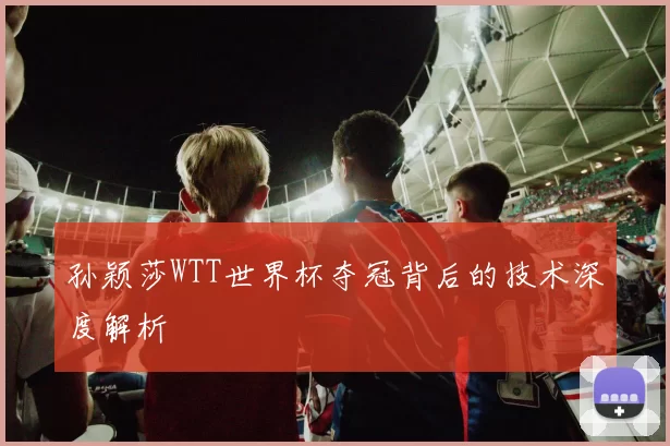 孙颖莎WTT世界杯夺冠背后的技术深度解析