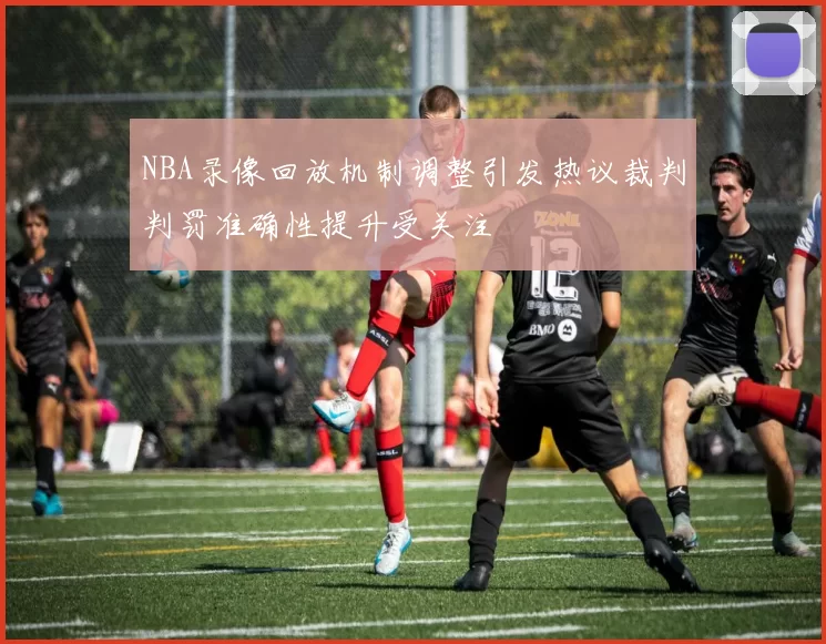 NBA录像回放机制调整引发热议裁判判罚准确性提升受关注