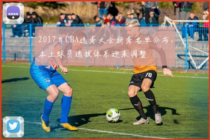 2017年CBA选秀大会新秀名单公布,本土球员选拔体系迎来调整