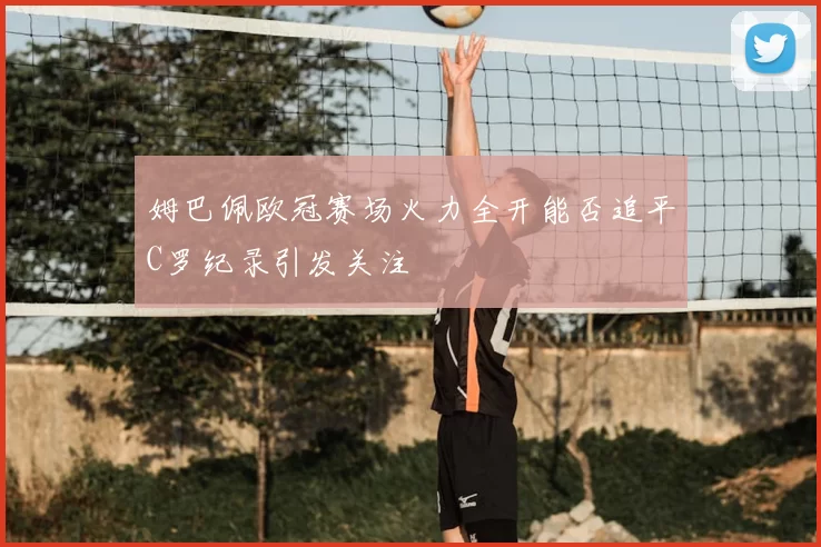 姆巴佩欧冠赛场火力全开能否追平C罗纪录引发关注