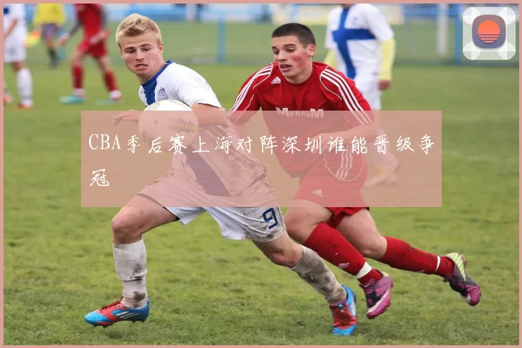 CBA季后赛上海对阵深圳谁能晋级争冠