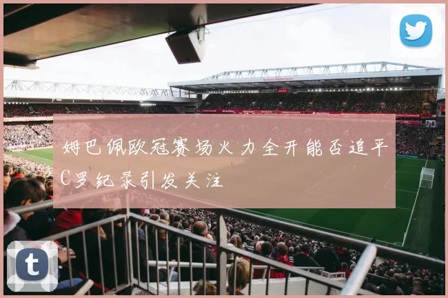 姆巴佩欧冠赛场火力全开能否追平C罗纪录引发关注