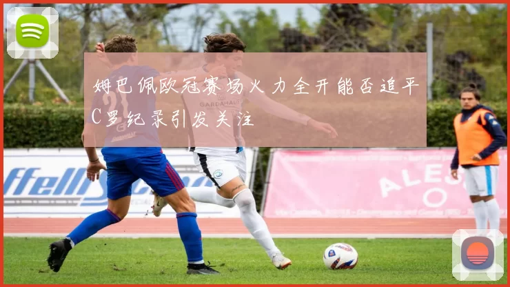 姆巴佩欧冠赛场火力全开能否追平C罗纪录引发关注