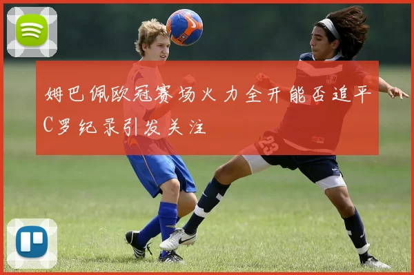 姆巴佩欧冠赛场火力全开能否追平C罗纪录引发关注