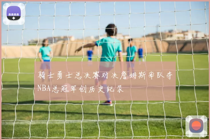 骑士勇士总决赛对决詹姆斯率队夺NBA总冠军创历史纪录