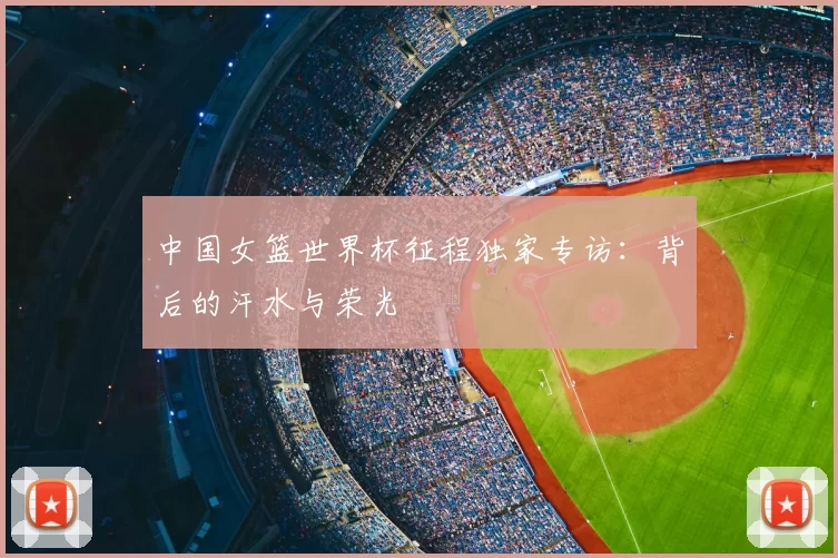 中国女篮世界杯征程独家专访:背后的汗水与荣光