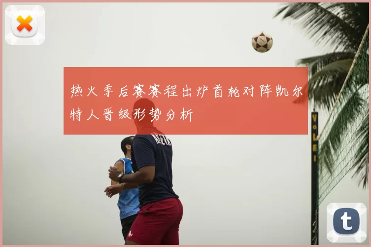 热火季后赛赛程出炉首轮对阵凯尔特人晋级形势分析