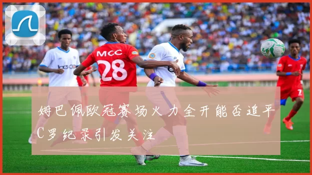 姆巴佩欧冠赛场火力全开能否追平C罗纪录引发关注