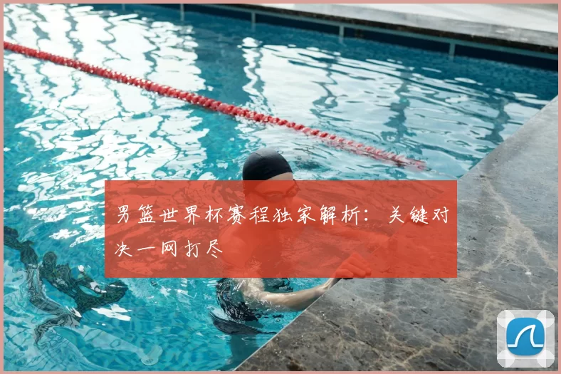 男篮世界杯赛程独家解析：关键对决一网打尽