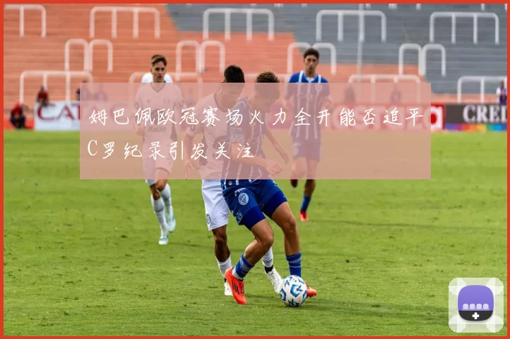 姆巴佩欧冠赛场火力全开能否追平C罗纪录引发关注