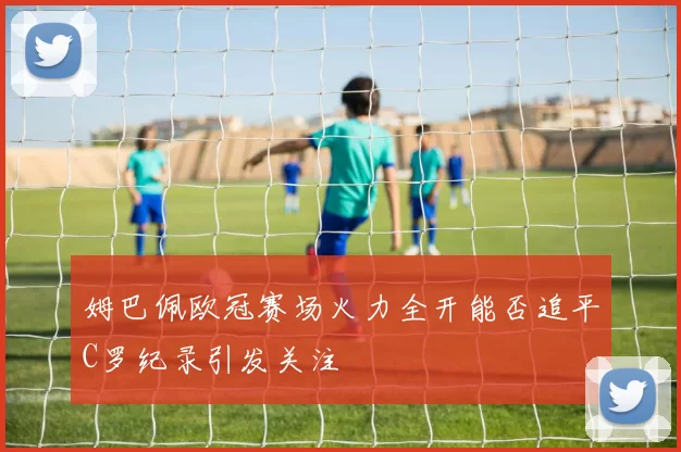 姆巴佩欧冠赛场火力全开能否追平C罗纪录引发关注