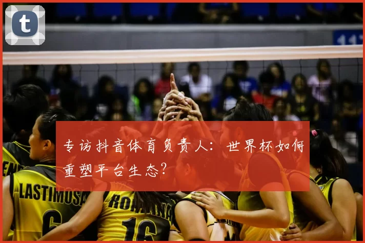 专访抖音体育负责人：世界杯如何重塑平台生态？