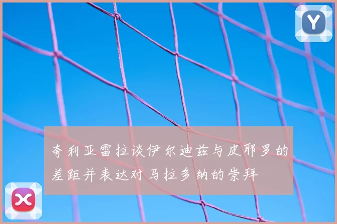 夸利亚雷拉谈伊尔迪兹与皮耶罗的差距并表达对马拉多纳的崇拜