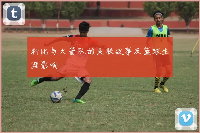 科比与火箭队的关联故事及篮球生涯影响
