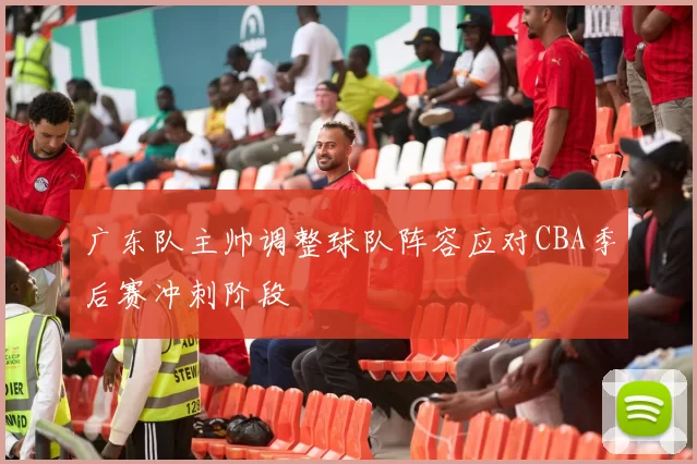 广东队主帅调整球队阵容应对CBA季后赛冲刺阶段