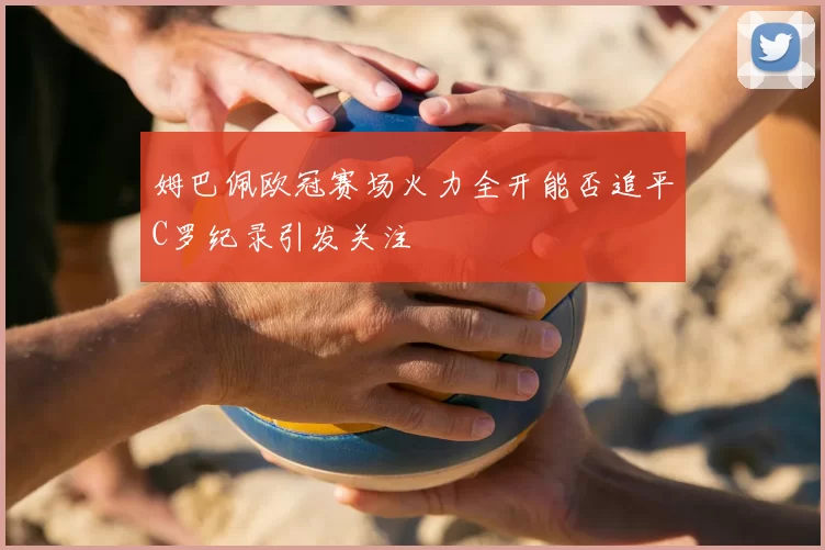 姆巴佩欧冠赛场火力全开能否追平C罗纪录引发关注