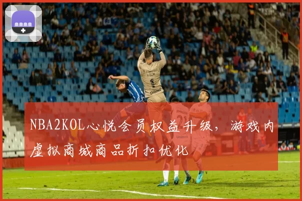 NBA2KOL心悦会员权益升级，游戏内虚拟商城商品折扣优化