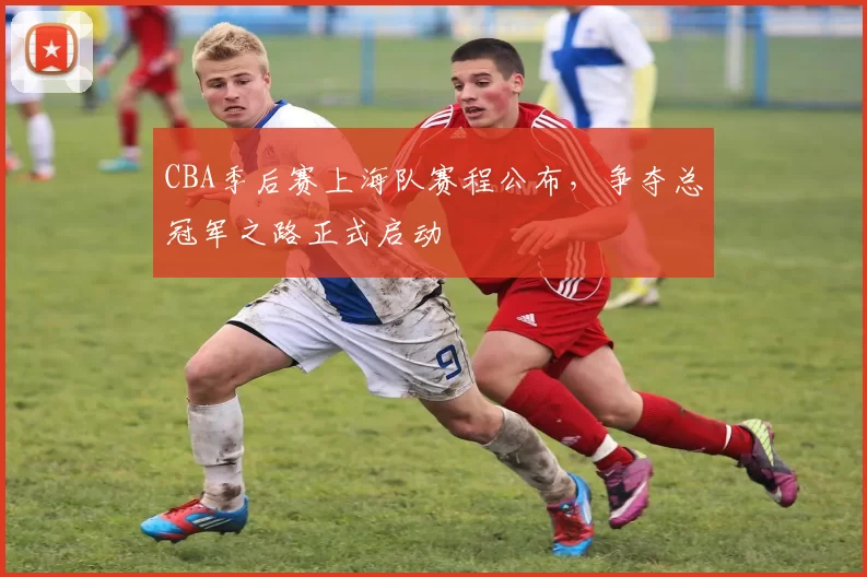 CBA季后赛上海队赛程公布，争夺总冠军之路正式启动