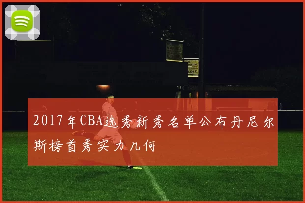 2017年CBA选秀新秀名单公布丹尼尔斯榜首秀实力几何