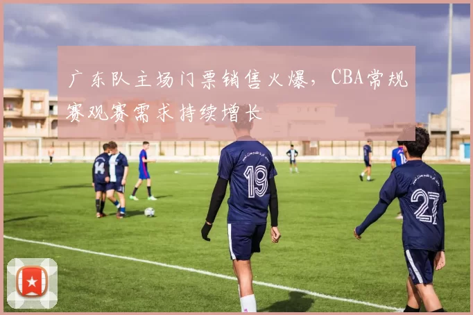 广东队主场门票销售火爆，CBA常规赛观赛需求持续增长