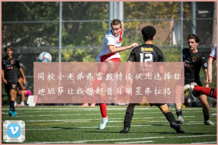 同校小老弟弗雷戴特谈状元选择称迪班萨让我想起昔日明星弗拉格
