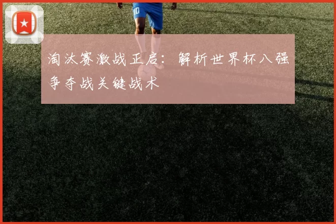 淘汰赛激战正启：解析世界杯八强争夺战关键战术