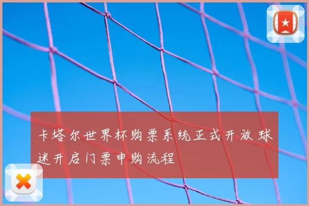 卡塔尔世界杯购票系统正式开放 球迷开启门票申购流程