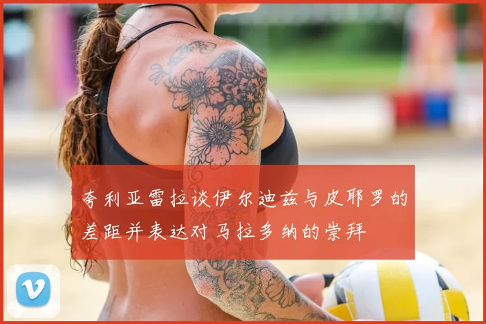 夸利亚雷拉谈伊尔迪兹与皮耶罗的差距并表达对马拉多纳的崇拜