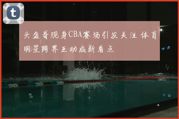 头盔哥现身CBA赛场引发关注 体育明星跨界互动成新看点
