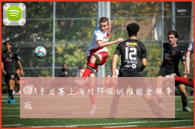 CBA季后赛上海对阵深圳谁能晋级争冠