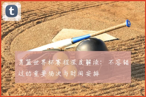 男篮世界杯赛程深度解读：不容错过的重要场次与时间安排