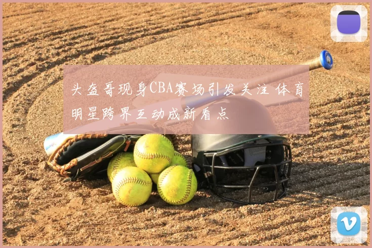 头盔哥现身CBA赛场引发关注 体育明星跨界互动成新看点