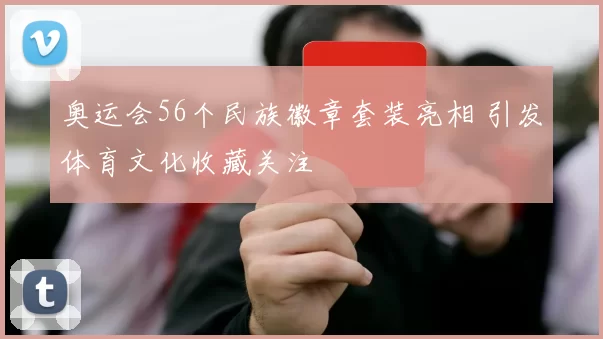 奥运会56个民族徽章套装亮相 引发体育文化收藏关注