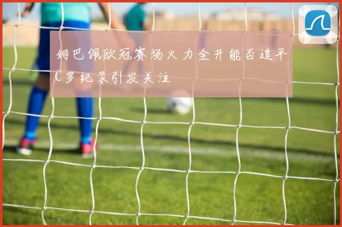 姆巴佩欧冠赛场火力全开能否追平C罗纪录引发关注