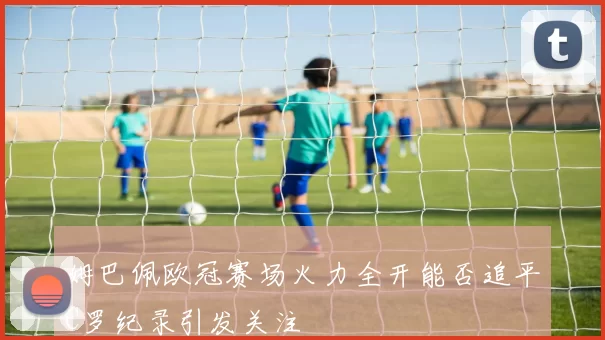 姆巴佩欧冠赛场火力全开能否追平C罗纪录引发关注