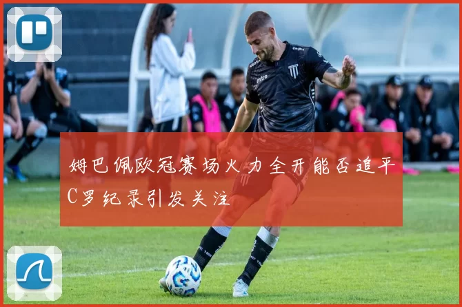 姆巴佩欧冠赛场火力全开能否追平C罗纪录引发关注