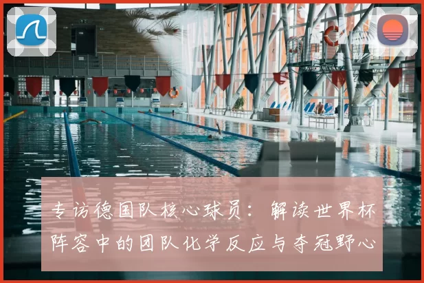 专访德国队核心球员：解读世界杯阵容中的团队化学反应与夺冠野心