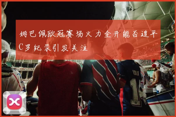 姆巴佩欧冠赛场火力全开能否追平C罗纪录引发关注