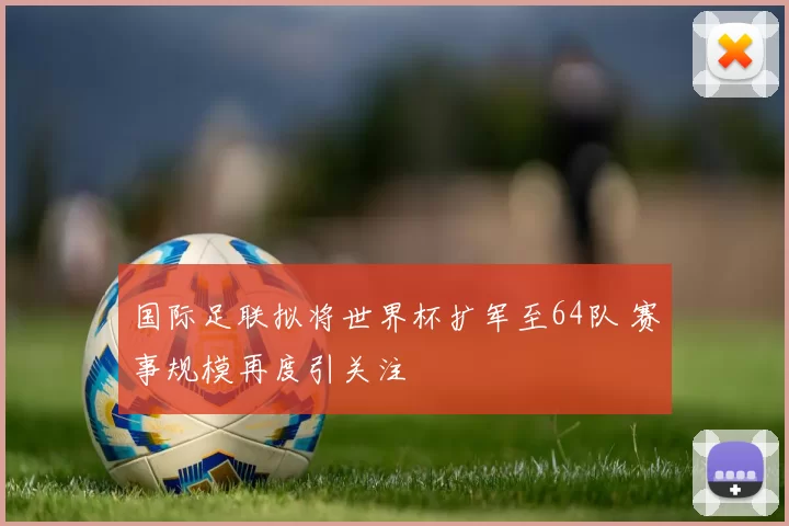 国际足联拟将世界杯扩军至64队 赛事规模再度引关注